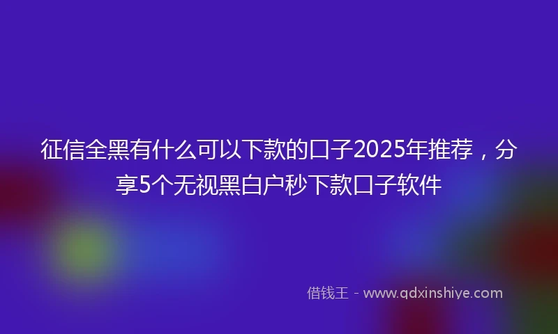 征信全黑有什么可以下款的口子2025年推荐，分享5个无视黑白户秒下款口子软件