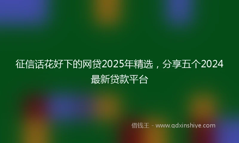 征信话花好下的网贷2025年精选，分享五个2024最新贷款平台