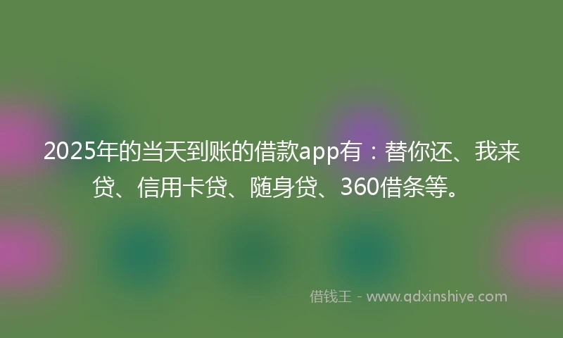 2025年的当天到账的借款app有：替你还、我来贷、信用卡贷、随身贷、360借条等。
