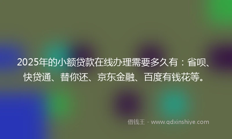 2025年的小额贷款在线办理需要多久有：省呗、快贷通、替你还、京东金融、百度有钱花等。
