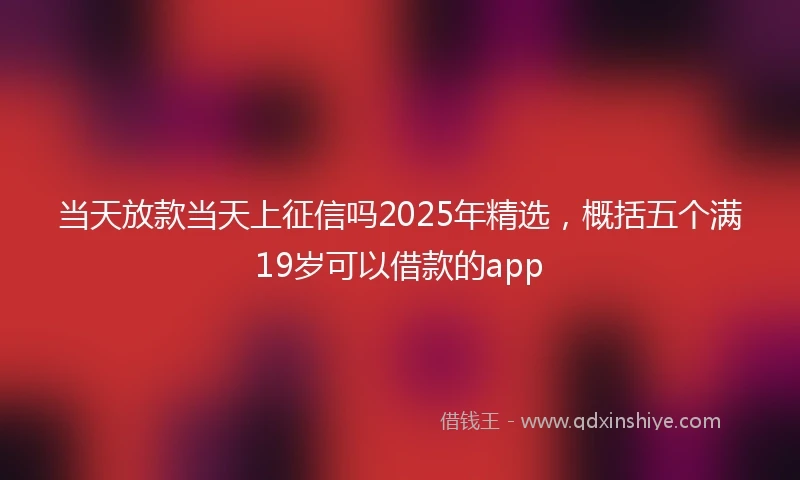 当天放款当天上征信吗2025年精选，概括五个满19岁可以借款的app