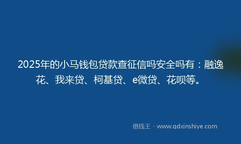 2025年的小马钱包贷款查征信吗安全吗有：融逸花、我来贷、柯基贷、e微贷、花呗等。