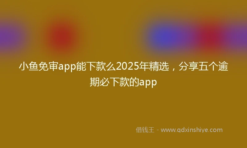小鱼免审app能下款么2025年精选，分享五个逾期必下款的app