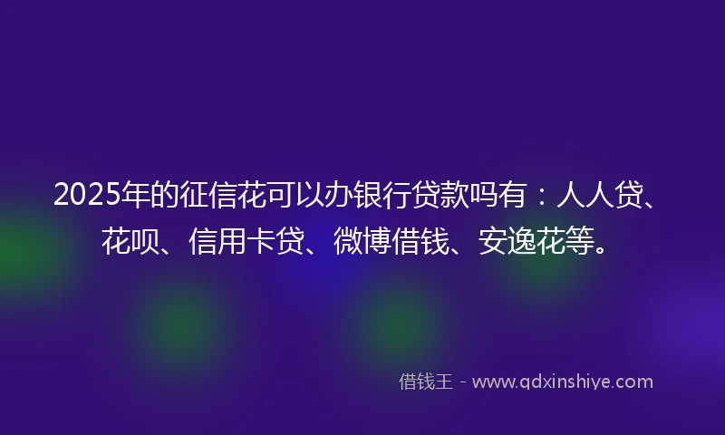 2025年的征信花可以办银行贷款吗有：人人贷、花呗、信用卡贷、微博借钱、安逸花等。