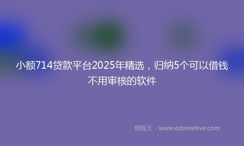 小额714贷款平台2025年精选，归纳5个可以借钱不用审核的软件