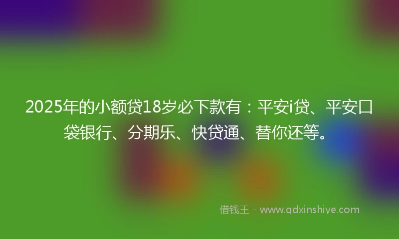 2025年的小额贷18岁必下款有：平安i贷、平安口袋银行、分期乐、快贷通、替你还等。