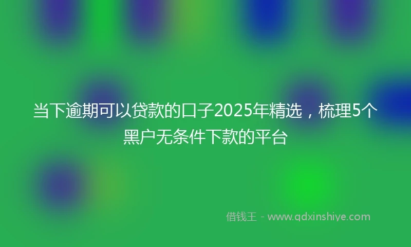当下逾期可以贷款的口子2025年精选，梳理5个黑户无条件下款的平台