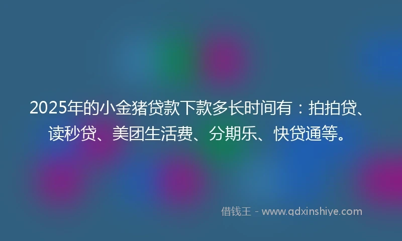 2025年的小金猪贷款下款多长时间有：拍拍贷、读秒贷、美团生活费、分期乐、快贷通等。