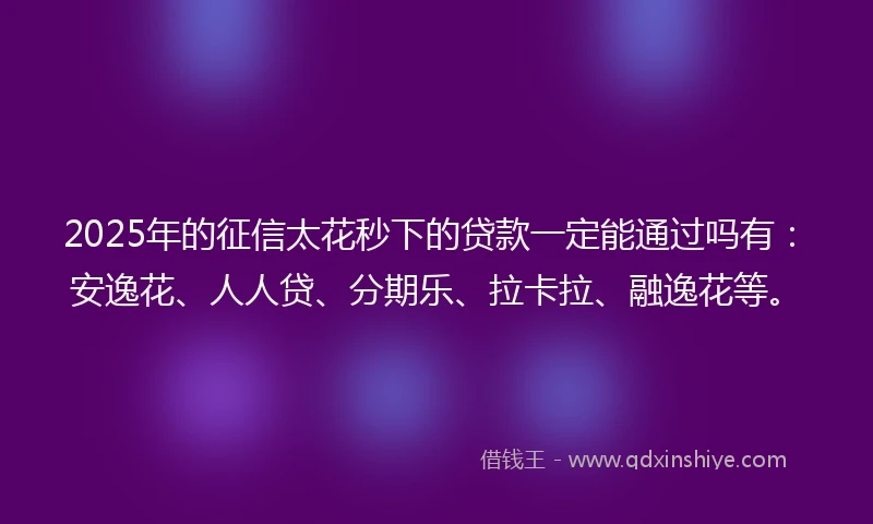 2025年的征信太花秒下的贷款一定能通过吗有：安逸花、人人贷、分期乐、拉卡拉、融逸花等。