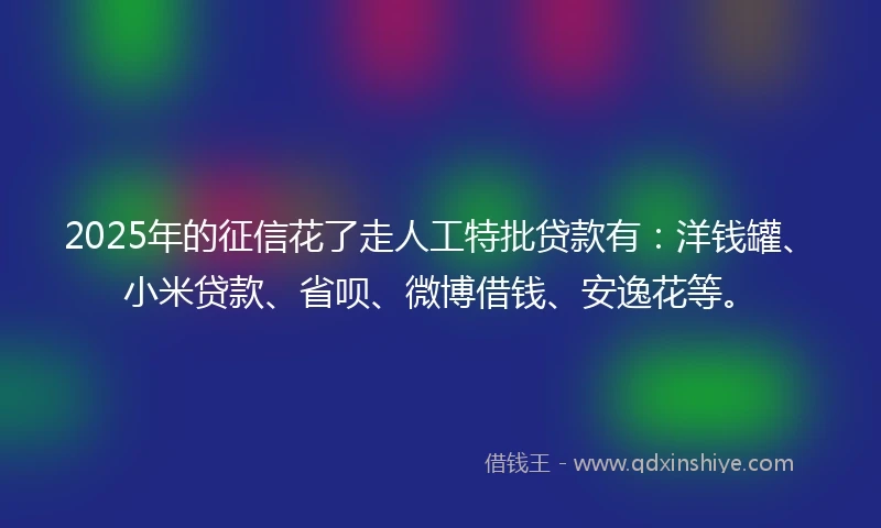 2025年的征信花了走人工特批贷款有：洋钱罐、小米贷款、省呗、微博借钱、安逸花等。