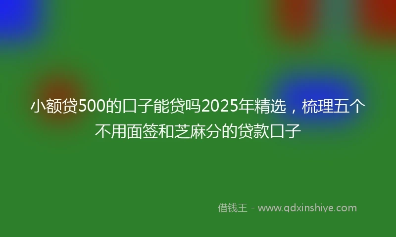 小额贷500的口子能贷吗2025年精选，梳理五个不用面签和芝麻分的贷款口子