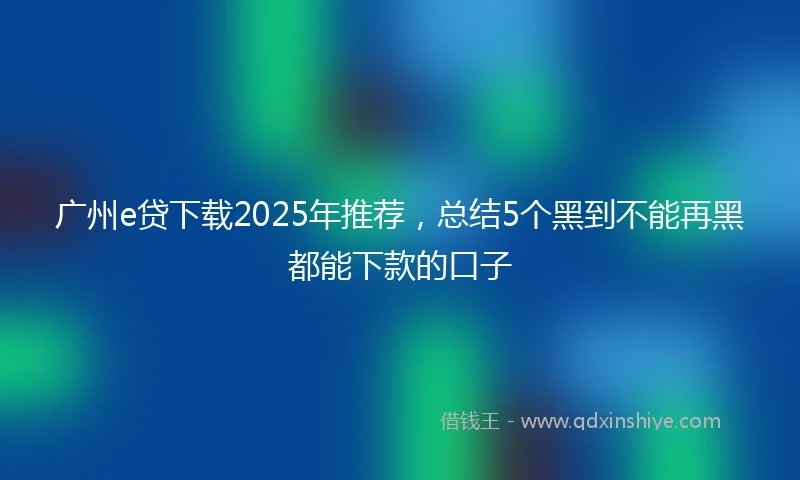 广州e贷下载2025年推荐，总结5个黑到不能再黑都能下款的口子
