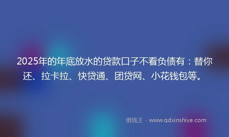 2025年的年底放水的贷款口子不看负债有：替你还、拉卡拉、快贷通、团贷网、小花钱包等。
