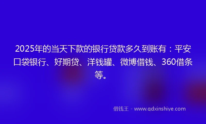 2025年的当天下款的银行贷款多久到账有：平安口袋银行、好期贷、洋钱罐、微博借钱、360借条等。