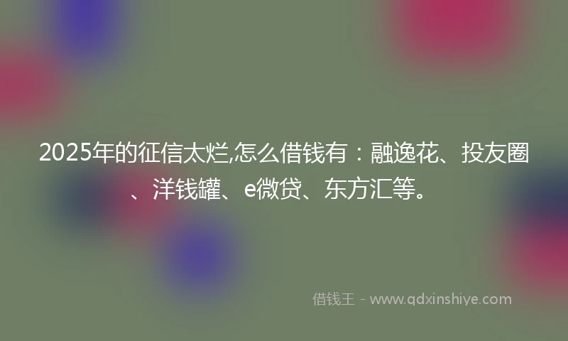 2025年的征信太烂,怎么借钱有：融逸花、投友圈、洋钱罐、e微贷、东方汇等。