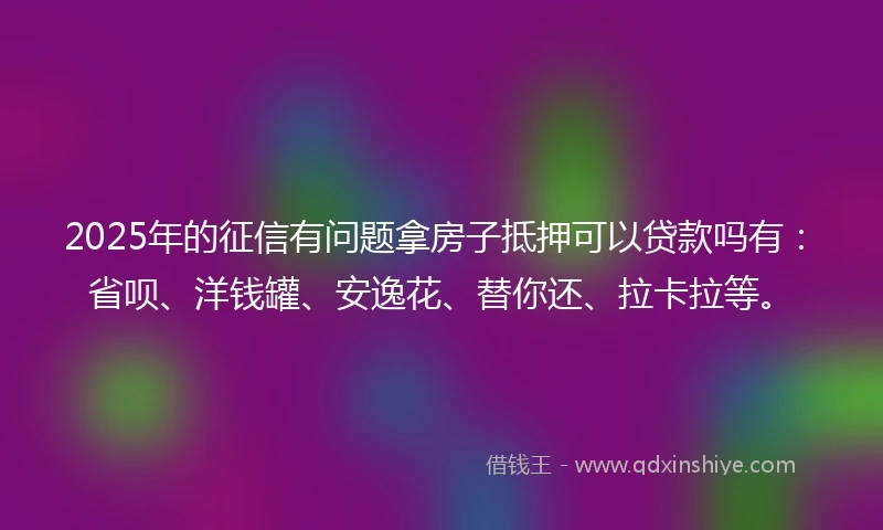 2025年的征信有问题拿房子抵押可以贷款吗有：省呗、洋钱罐、安逸花、替你还、拉卡拉等。