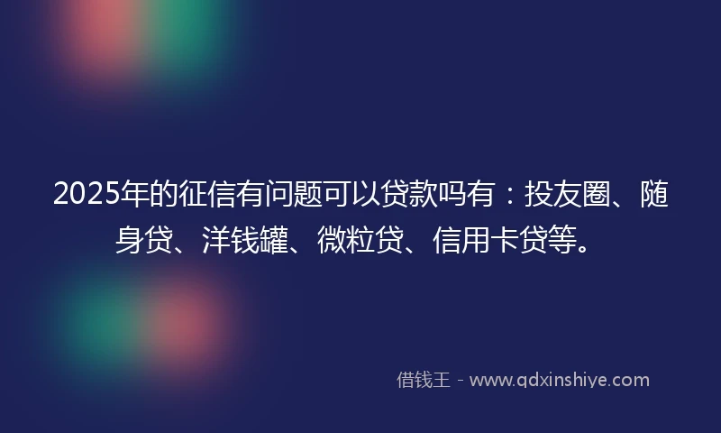 2025年的征信有问题可以贷款吗有：投友圈、随身贷、洋钱罐、微粒贷、信用卡贷等。