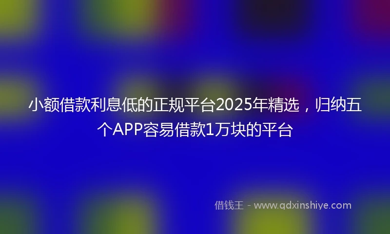 小额借款利息低的正规平台2025年精选，归纳五个APP容易借款1万块的平台