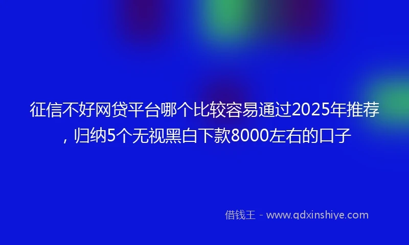 征信不好网贷平台哪个比较容易通过2025年推荐，归纳5个无视黑白下款8000左右的口子