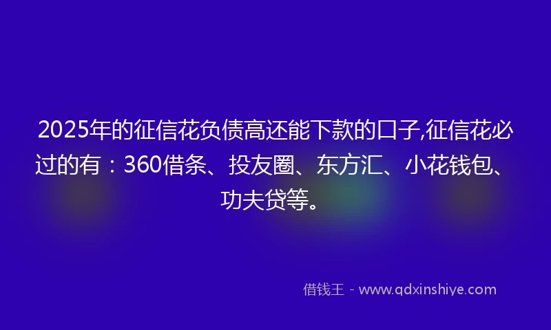 2025年的征信花负债高还能下款的口子,征信花必过的有：360借条、投友圈、东方汇、小花钱包、功夫贷等。