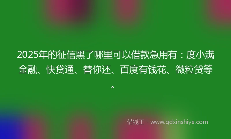 2025年的征信黑了哪里可以借款急用有：度小满金融、快贷通、替你还、百度有钱花、微粒贷等。
