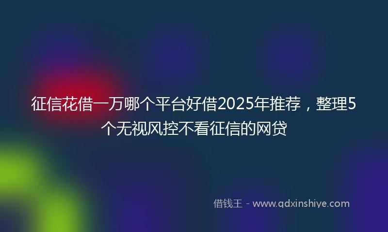 征信花借一万哪个平台好借2025年推荐，整理5个无视风控不看征信的网贷