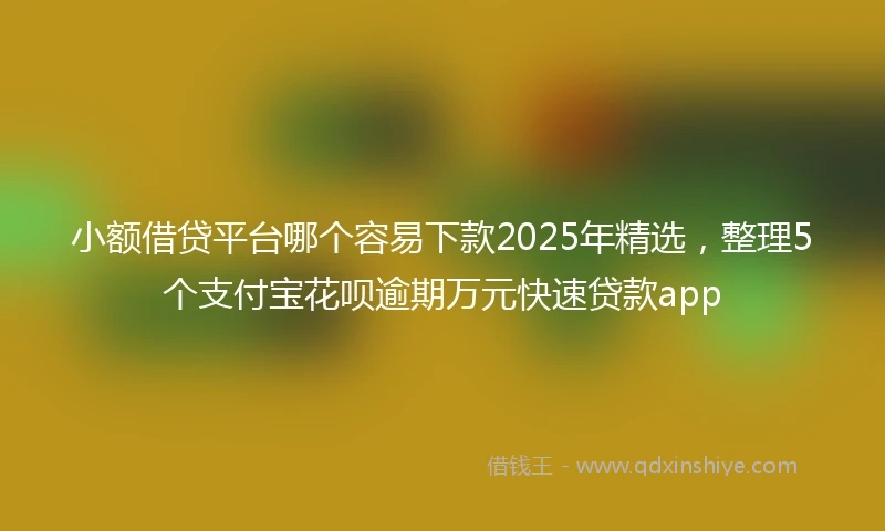 小额借贷平台哪个容易下款2025年精选，整理5个支付宝花呗逾期万元快速贷款app