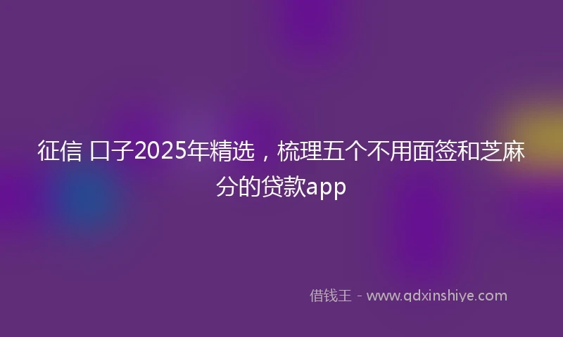 征信 口子2025年精选，梳理五个不用面签和芝麻分的贷款app
