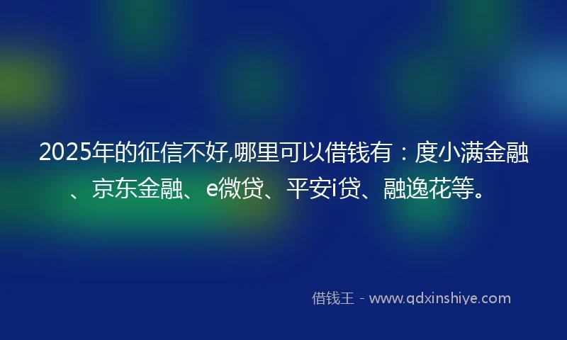 2025年的征信不好,哪里可以借钱有：度小满金融、京东金融、e微贷、平安i贷、融逸花等。