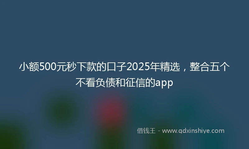 小额500元秒下款的口子2025年精选，整合五个不看负债和征信的app