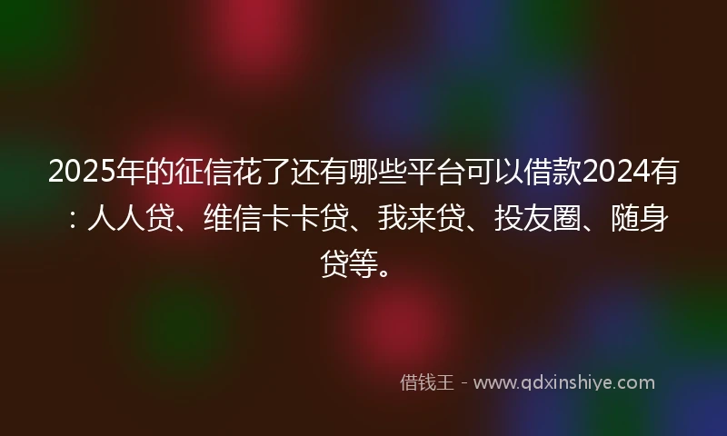 2025年的征信花了还有哪些平台可以借款2024有：人人贷、维信卡卡贷、我来贷、投友圈、随身贷等。