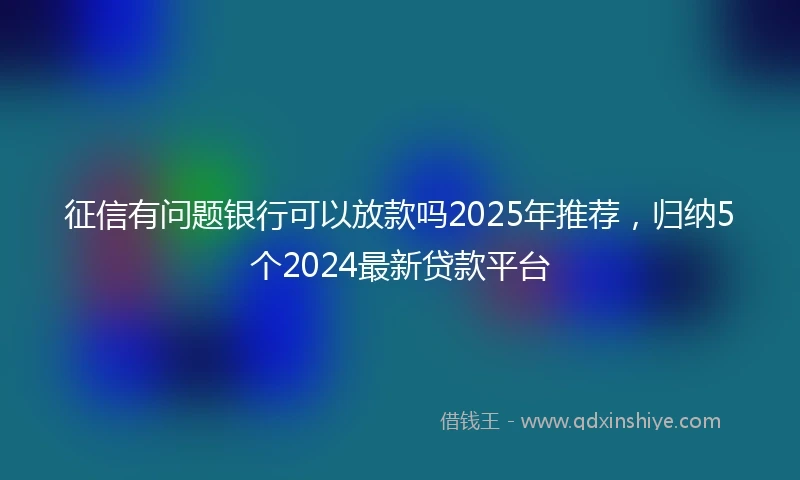 征信有问题银行可以放款吗2025年推荐，归纳5个2024最新贷款平台