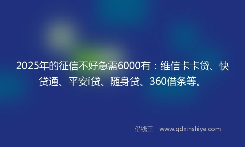 2025年的征信不好急需6000有：维信卡卡贷、快贷通、平安i贷、随身贷、360借条等。