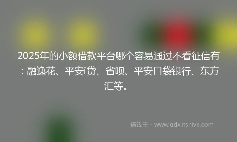 2025年的小额借款平台哪个容易通过不看征信有：融逸花、平安i贷、省呗、平安口袋银行、东方汇等。
