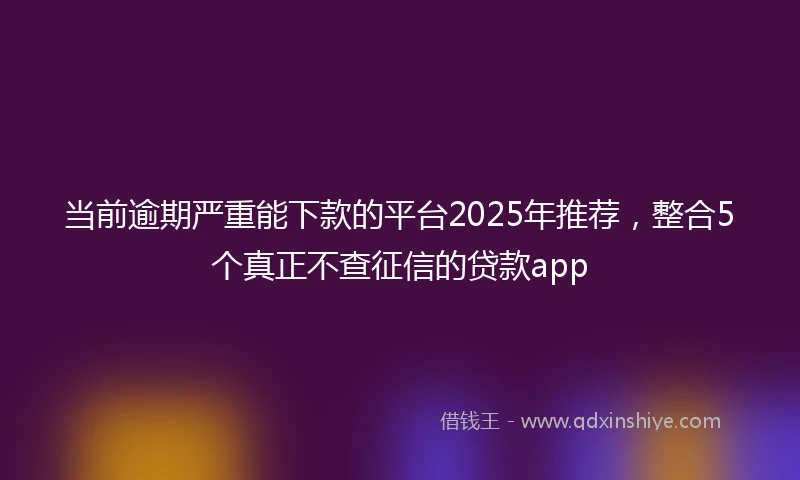 当前逾期严重能下款的平台2025年推荐，整合5个真正不查征信的贷款app
