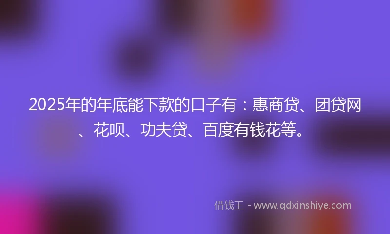 2025年的年底能下款的口子有：惠商贷、团贷网、花呗、功夫贷、百度有钱花等。