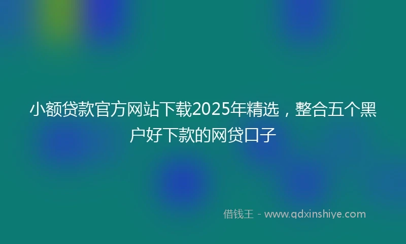 小额贷款官方网站下载2025年精选，整合五个黑户好下款的网贷口子