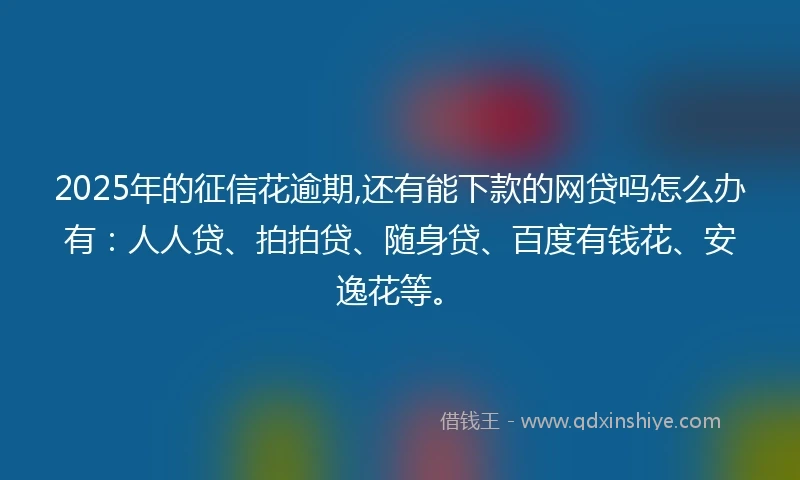 2025年的征信花逾期,还有能下款的网贷吗怎么办有：人人贷、拍拍贷、随身贷、百度有钱花、安逸花等。