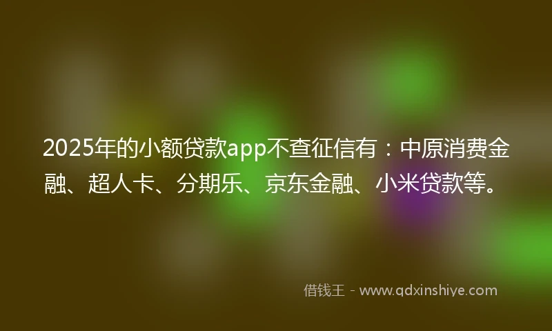 2025年的小额贷款app不查征信有：中原消费金融、超人卡、分期乐、京东金融、小米贷款等。