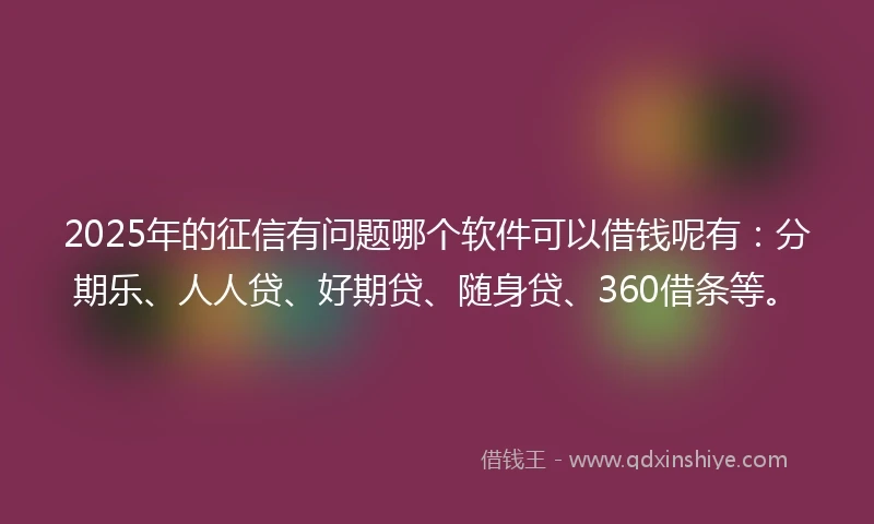 2025年的征信有问题哪个软件可以借钱呢有：分期乐、人人贷、好期贷、随身贷、360借条等。