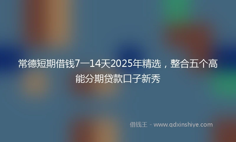 常德短期借钱7一14天2025年精选，整合五个高能分期贷款口子新秀