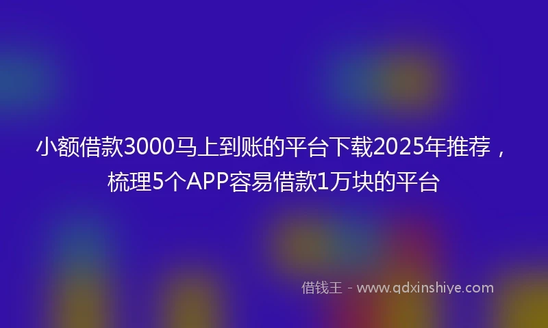 小额借款3000马上到账的平台下载2025年推荐，梳理5个APP容易借款1万块的平台