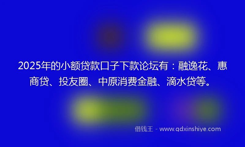 2025年的小额贷款口子下款论坛有：融逸花、惠商贷、投友圈、中原消费金融、滴水贷等。