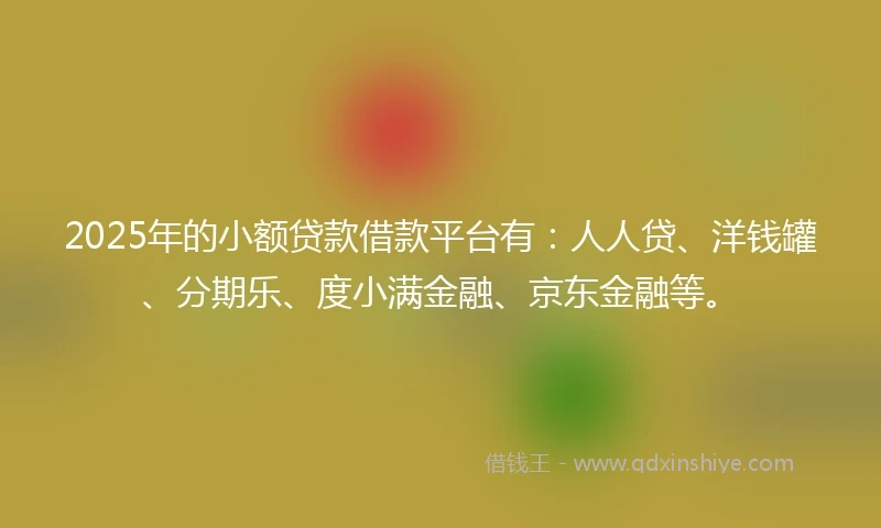 2025年的小额贷款借款平台有：人人贷、洋钱罐、分期乐、度小满金融、京东金融等。