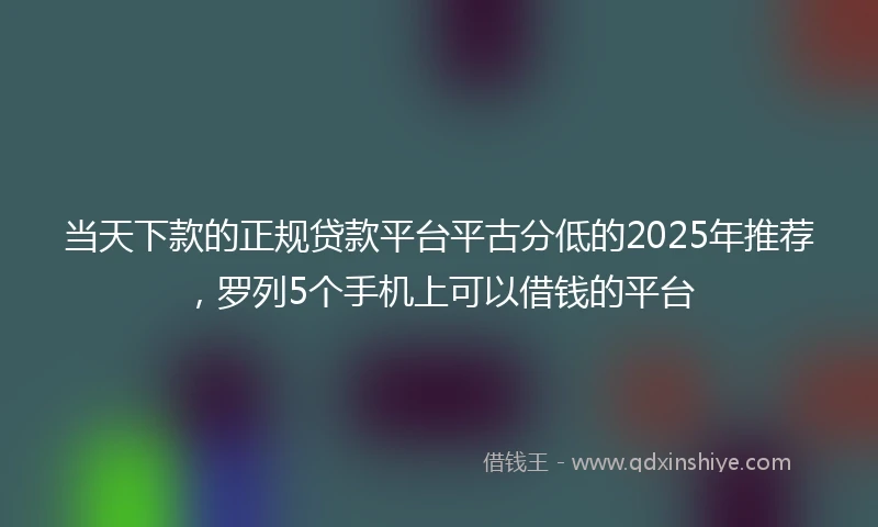 当天下款的正规贷款平台平古分低的2025年推荐，罗列5个手机上可以借钱的平台
