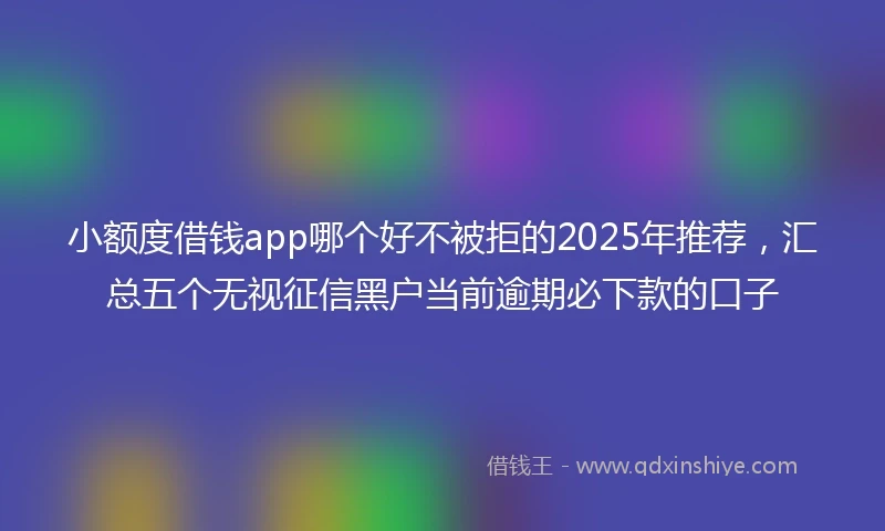 小额度借钱app哪个好不被拒的2025年推荐，汇总五个无视征信黑户当前逾期必下款的口子