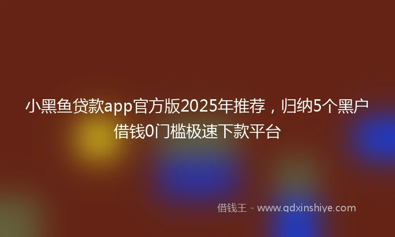 小黑鱼贷款app官方版2025年推荐，归纳5个黑户借钱0门槛极速下款平台
