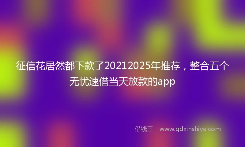 征信花居然都下款了20212025年推荐，整合五个无忧速借当天放款的app