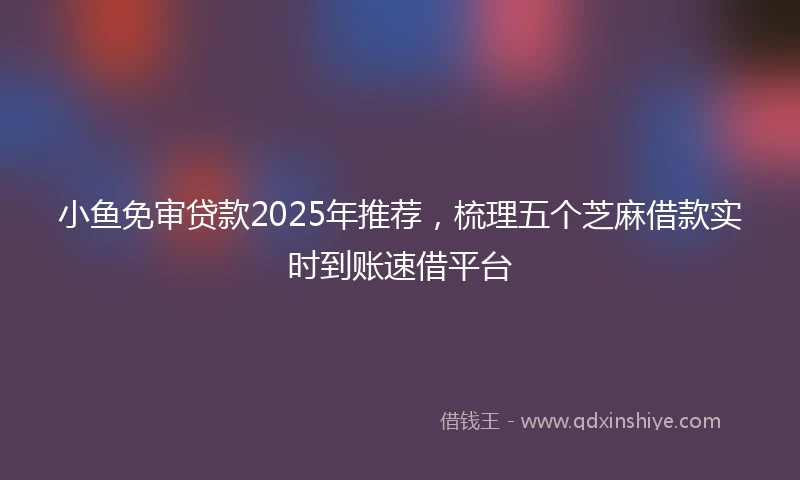 小鱼免审贷款2025年推荐，梳理五个芝麻借款实时到账速借平台