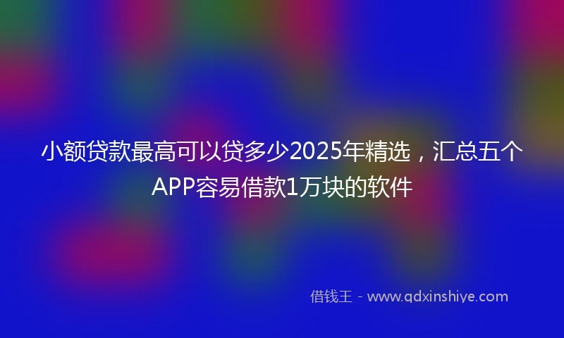 小额贷款最高可以贷多少2025年精选，汇总五个APP容易借款1万块的软件